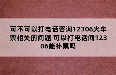 可不可以打电话咨询12306火车票相关的问题 可以打电话问12306能补票吗